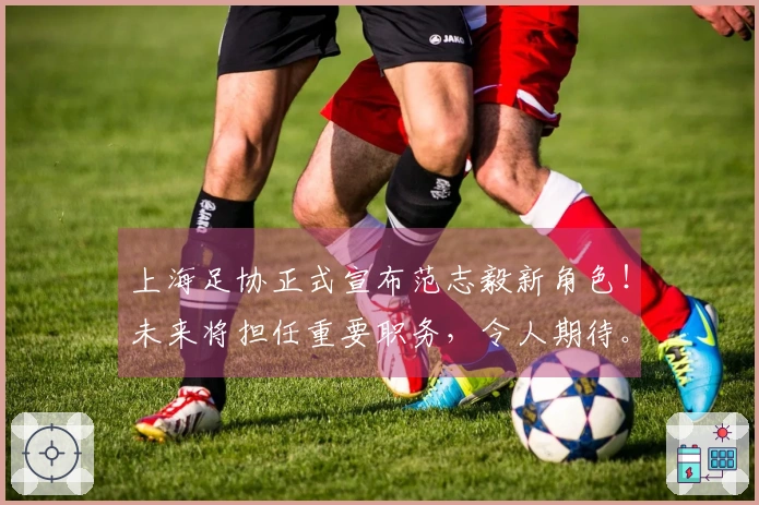 上海足协正式宣布范志毅新角色！未来将担任重要职务，令人期待。