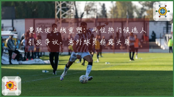 曼联攻击线重塑：两位热门候选人引发争议，意外球员崭露头角