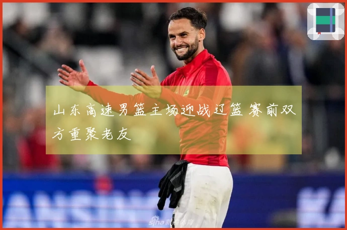 山东高速男篮主场迎战辽篮 赛前双方重聚老友