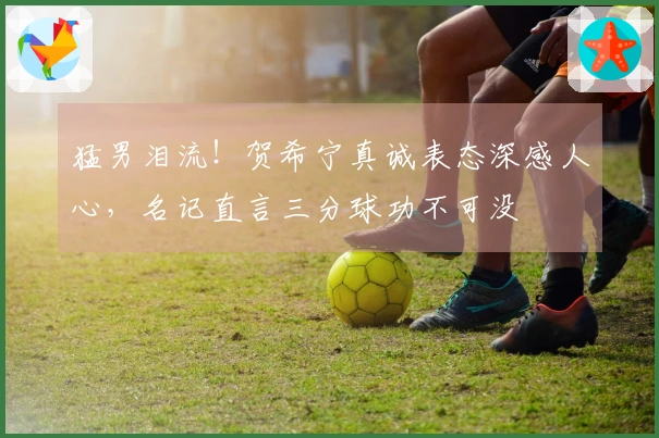 猛男泪流！贺希宁真诚表态深感人心，名记直言三分球功不可没