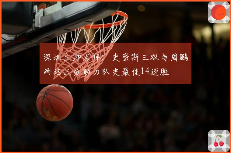 深圳主帅点评：史密斯三双与周鹏两记三分助力队史最佳14连胜