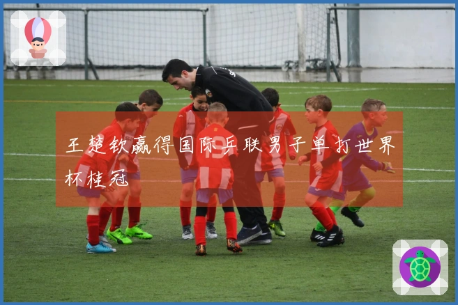 王楚钦赢得国际乒联男子单打世界杯桂冠