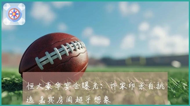 恒大豪华宴会曝光：许家印亲自挑选 嘉宾房间超乎想象