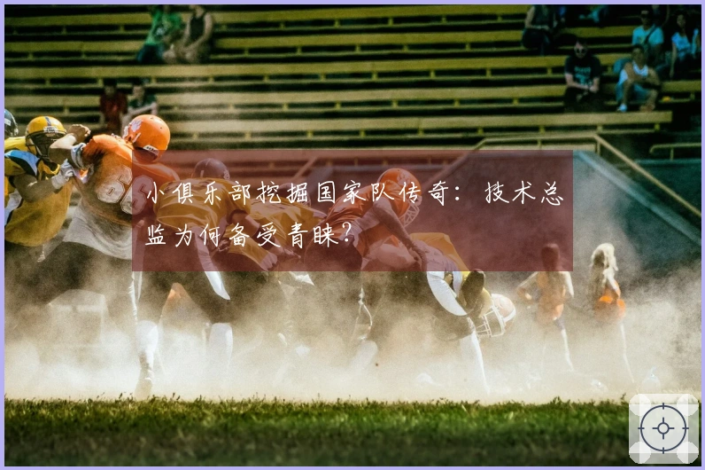 小俱乐部挖掘国家队传奇：技术总监为何备受青睐？