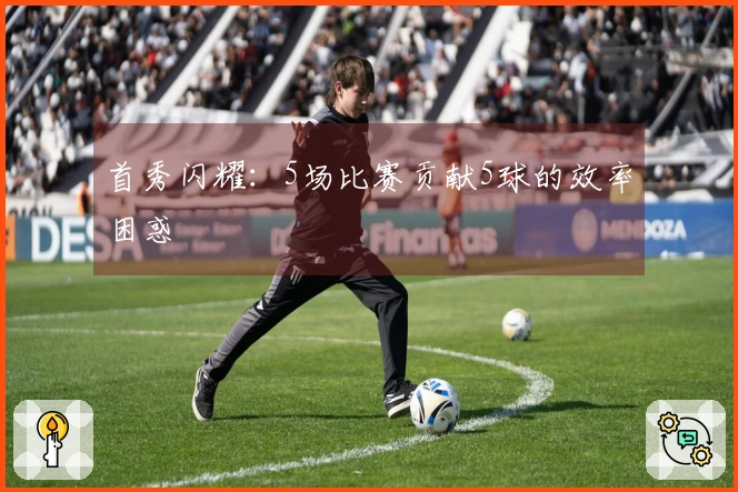 首秀闪耀：5场比赛贡献5球的效率困惑