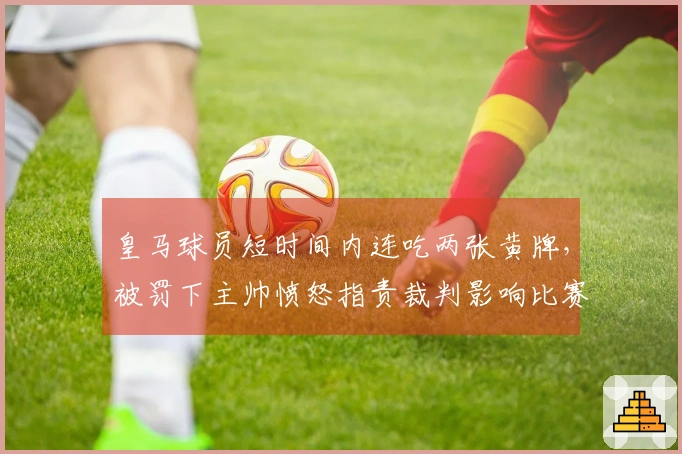 皇马球员短时间内连吃两张黄牌，被罚下主帅愤怒指责裁判影响比赛结果