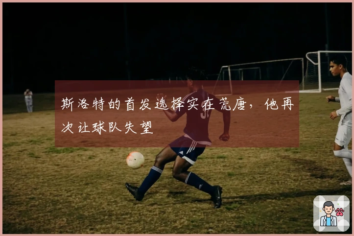 斯洛特的首发选择实在荒唐，他再次让球队失望