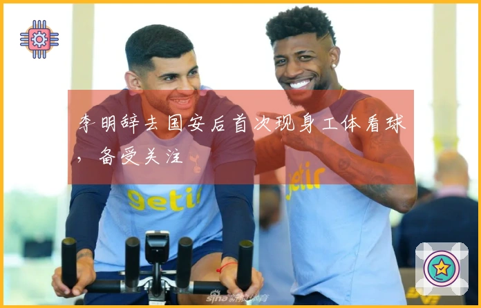 李明辞去国安后首次现身工体看球，备受关注
