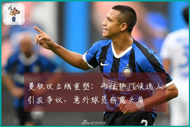 曼联攻击线重塑：两位热门候选人引发争议，意外球员崭露头角