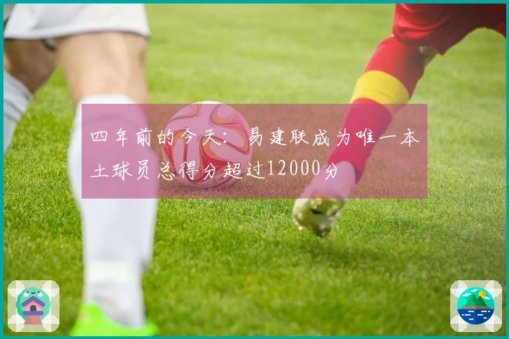 四年前的今天：易建联成为唯一本土球员总得分超过12000分
