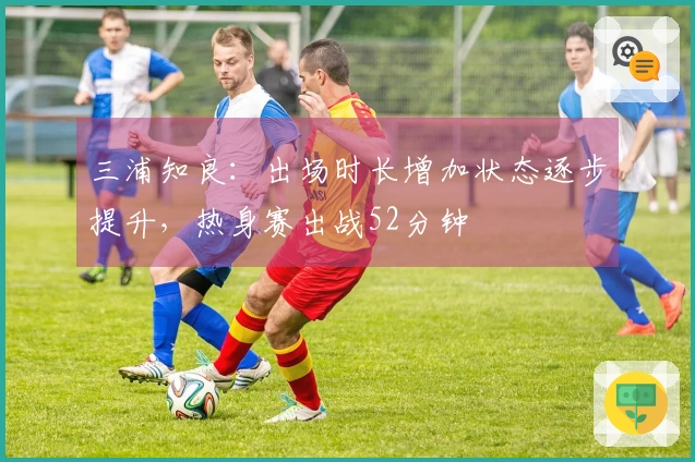 三浦知良：出场时长增加状态逐步提升，热身赛出战52分钟