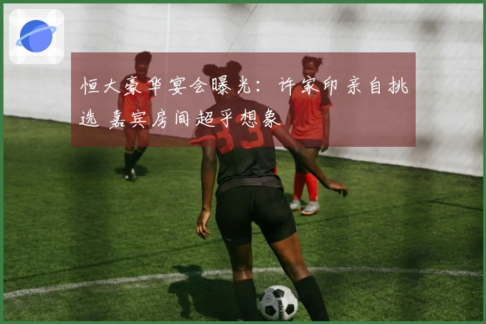 恒大豪华宴会曝光：许家印亲自挑选 嘉宾房间超乎想象